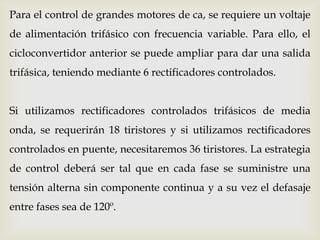 Para el control de grandes motores de ca, se requiere un voltaje
de alimentación trifásico con frecuencia variable. Para ello, el
cicloconvertidor anterior se puede ampliar para dar una salida
trifásica, teniendo mediante 6 rectificadores controlados.
Si utilizamos rectificadores controlados trifásicos de media
onda, se requerirán 18 tiristores y si utilizamos rectificadores
controlados en puente, necesitaremos 36 tiristores. La estrategia
de control deberá ser tal que en cada fase se suministre una
tensión alterna sin componente continua y a su vez el defasaje
entre fases sea de 120º.
 