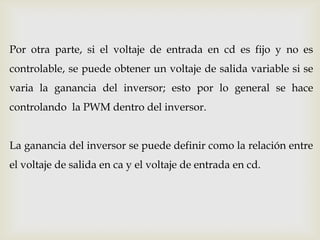 Por otra parte, si el voltaje de entrada en cd es fijo y no es
controlable, se puede obtener un voltaje de salida variable si se
varia la ganancia del inversor; esto por lo general se hace
controlando la PWM dentro del inversor.
La ganancia del inversor se puede definir como la relación entre
el voltaje de salida en ca y el voltaje de entrada en cd.
 