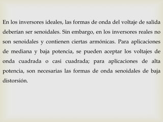 En los inversores ideales, las formas de onda del voltaje de salida
deberían ser senoidales. Sin embargo, en los inversores reales no
son senoidales y contienen ciertas armónicas. Para aplicaciones
de mediana y baja potencia, se pueden aceptar los voltajes de
onda cuadrada o casi cuadrada; para aplicaciones de alta
potencia, son necesarias las formas de onda senoidales de baja
distorsión.
 