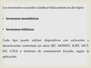 Los inversores se pueden clasificar básicamente en dos tipos:
• Inversores monofásicos
• Inversores trifásicos
Cada tipo puede utilizar dispositivos con activación y
desactivación controlada (es decir BJT, MOSFET, IGBT, MCT,
SIT, GTO) o tiristores de conmutación forzada, según la
aplicación.
 