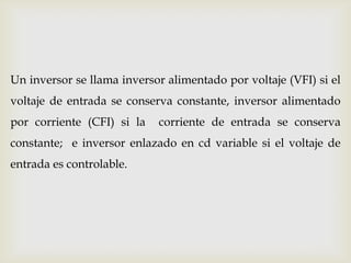 Un inversor se llama inversor alimentado por voltaje (VFI) si el
voltaje de entrada se conserva constante, inversor alimentado
por corriente (CFI) si la corriente de entrada se conserva
constante; e inversor enlazado en cd variable si el voltaje de
entrada es controlable.
 