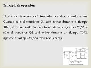 Principio de operación
El circuito inversor está formado por dos pulsadores (a).
Cuando sólo el transistor Q1 está activo durante el tiempo
T0/2, el voltaje instantáneo a través de la carga v0 es Vs/2. si
sólo el transistor Q2 está activo durante un tiempo T0/2,
aparece el voltaje –Vs/2 a través de la carga.
 