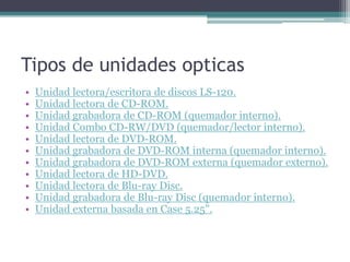 Tipos de unidades opticas
• Unidad lectora/escritora de discos LS-120.
• Unidad lectora de CD-ROM.
• Unidad grabadora de CD-ROM (quemador interno).
• Unidad Combo CD-RW/DVD (quemador/lector interno).
• Unidad lectora de DVD-ROM.
• Unidad grabadora de DVD-ROM interna (quemador interno).
• Unidad grabadora de DVD-ROM externa (quemador externo).
• Unidad lectora de HD-DVD.
• Unidad lectora de Blu-ray Disc.
• Unidad grabadora de Blu-ray Disc (quemador interno).
• Unidad externa basada en Case 5.25".
 