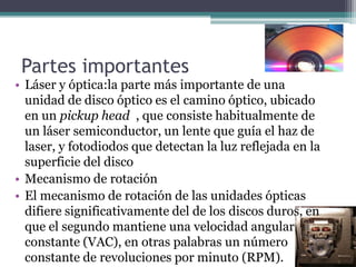 Partes importantes
• Láser y óptica:la parte más importante de una
unidad de disco óptico es el camino óptico, ubicado
en un pickup head , que consiste habitualmente de
un láser semiconductor, un lente que guía el haz de
laser, y fotodiodos que detectan la luz reflejada en la
superficie del disco
• Mecanismo de rotación
• El mecanismo de rotación de las unidades ópticas
difiere significativamente del de los discos duros, en
que el segundo mantiene una velocidad angular
constante (VAC), en otras palabras un número
constante de revoluciones por minuto (RPM).
 