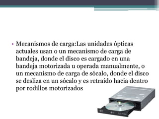 • Mecanismos de carga:Las unidades ópticas
actuales usan o un mecanismo de carga de
bandeja, donde el disco es cargado en una
bandeja motorizada u operada manualmente, o
un mecanismo de carga de sócalo, donde el disco
se desliza en un sócalo y es retraído hacia dentro
por rodillos motorizados
 