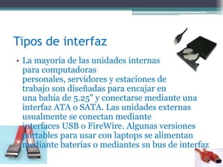 Tipos de interfaz
• La mayoría de las unidades internas
para computadoras
personales, servidores y estaciones de
trabajo son diseñadas para encajar en
una bahía de 5.25" y conectarse mediante una
interfaz ATA o SATA. Las unidades externas
usualmente se conectan mediante
interfaces USB o FireWire. Algunas versiones
portables para usar con laptops se alimentan
mediante baterías o mediantes su bus de interfaz
 