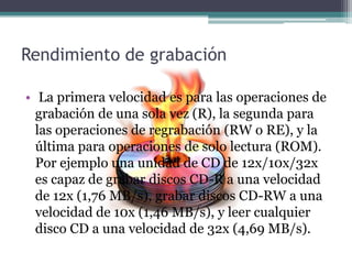 Rendimiento de grabación
• La primera velocidad es para las operaciones de
grabación de una sola vez (R), la segunda para
las operaciones de regrabación (RW o RE), y la
última para operaciones de solo lectura (ROM).
Por ejemplo una unidad de CD de 12x/10x/32x
es capaz de grabar discos CD-R a una velocidad
de 12x (1,76 MB/s), grabar discos CD-RW a una
velocidad de 10x (1,46 MB/s), y leer cualquier
disco CD a una velocidad de 32x (4,69 MB/s).
 