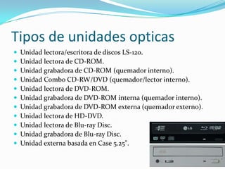 Tipos de unidades opticas
 Unidad lectora/escritora de discos LS-120.
 Unidad lectora de CD-ROM.
 Unidad grabadora de CD-ROM (quemador interno).
 Unidad Combo CD-RW/DVD (quemador/lector interno).
 Unidad lectora de DVD-ROM.
 Unidad grabadora de DVD-ROM interna (quemador interno).
 Unidad grabadora de DVD-ROM externa (quemador externo).
 Unidad lectora de HD-DVD.
 Unidad lectora de Blu-ray Disc.
 Unidad grabadora de Blu-ray Disc.
 Unidad externa basada en Case 5.25".
 