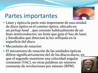 Partes importantes
 Láser y óptica:la parte más importante de una unidad
de disco óptico es el camino óptico, ubicado en
un pickup head , que consiste habitualmente de un
láser semiconductor, un lente que guía el haz de laser,
y fotodiodos que detectan la luz reflejada en la
superficie del disco
 Mecanismo de rotación
 El mecanismo de rotación de las unidades ópticas
difiere significativamente del de los discos duros, en
que el segundo mantiene una velocidad angular
constante (VAC), en otras palabras un número
constante de revoluciones por minuto (RPM).
 