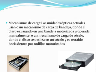  Mecanismos de carga:Las unidades ópticas actuales
usan o un mecanismo de carga de bandeja, donde el
disco es cargado en una bandeja motorizada u operada
manualmente, o un mecanismo de carga de sócalo,
donde el disco se desliza en un sócalo y es retraído
hacia dentro por rodillos motorizados
 