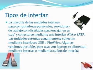 Tipos de interfaz
 La mayoría de las unidades internas
para computadoras personales, servidores y estaciones
de trabajo son diseñadas para encajar en una bahía de
5.25" y conectarse mediante una interfaz ATA o SATA.
Las unidades externas usualmente se conectan
mediante interfaces USB o FireWire. Algunas
versiones portables para usar con laptops se alimentan
mediante baterías o mediantes su bus de interfaz
 
