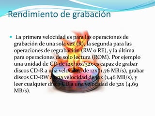 Rendimiento de grabación
 La primera velocidad es para las operaciones de
grabación de una sola vez (R), la segunda para las
operaciones de regrabación (RW o RE), y la última
para operaciones de solo lectura (ROM). Por ejemplo
una unidad de CD de 12x/10x/32x es capaz de grabar
discos CD-R a una velocidad de 12x (1,76 MB/s), grabar
discos CD-RW a una velocidad de 10x (1,46 MB/s), y
leer cualquier disco CD a una velocidad de 32x (4,69
MB/s).
 