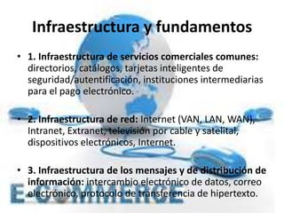 Infraestructura y fundamentos
• 1. Infraestructura de servicios comerciales comunes:
directorios, catálogos, tarjetas inteligentes de
seguridad/autentificación, instituciones intermediarias
para el pago electrónico.
• 2. Infraestructura de red: Internet (VAN, LAN, WAN),
Intranet, Extranet, televisión por cable y satelital,
dispositivos electrónicos, Internet.
• 3. Infraestructura de los mensajes y de distribución de
información: intercambio electrónico de datos, correo
electrónico, protocolo de transferencia de hipertexto.
 