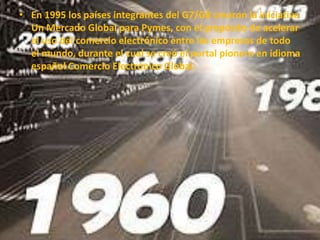 • En 1995 los países integrantes del G7/G8 crearon la iniciativa
Un Mercado Global para Pymes, con el propósito de acelerar
el uso del comercio electrónico entre las empresas de todo
el mundo, durante el cual se creó el portal pionero en idioma
español Comercio Electrónico Global.
 