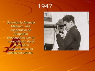 Se funda la AgenciaSe funda la Agencia
Magnum: unaMagnum: una
cooperativa decooperativa de
fotógrafosfotógrafos
preocupados por lapreocupados por la
manipulación de lamanipulación de la
informacióninformación
fotográfica en losfotográfica en los
medios de prensa.medios de prensa.
1947
 