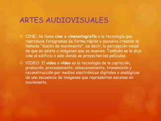 ARTES AUDIOVISUALES
 CINE: Se llama cine o cinematografía a la tecnología que
reproduce fotogramas de forma rápida y sucesiva creando la
llamada “ilusión de movimiento”, es decir, la percepción visual
de que se asiste a imágenes que se mueven. También se le dice
cine al edificio o sala donde se proyectan las películas.
 VIDEO: El video o vídeo es la tecnología de la captación,
grabación, procesamiento, almacenamiento, transmisión y
reconstrucción por medios electrónicos digitales o analógicos
de una secuencia de imágenes que representan escenas en
movimiento.
 