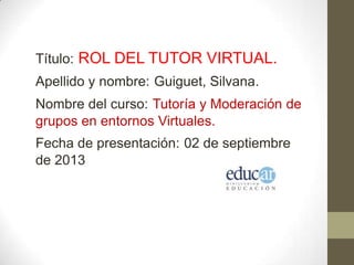 Título: ROL DEL TUTOR VIRTUAL.
Apellido y nombre: Guiguet, Silvana.
Nombre del curso: Tutoría y Moderación de
grupos en entornos Virtuales.
Fecha de presentación: 02 de septiembre
de 2013
 