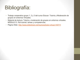 Bibliografía:
• Trabajo cooperativo grupo 1, 2 y 3 del curso Educar: Tutoría y Moderación de
grupos en entornos Virtuales.
• Material de lectura: Tutoría y moderación de grupos en entornos virtuales.
MÓDULO 2. Rol tutorial, tareas y competencias.
• Página Web: http://www.slideshare.net/raymarq/tutor-virtual-140711
 