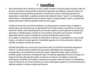 • travelling
• Otro movimiento de la cámara es el carro, (dolly o travel): la cámara parece moverse sobre el
terreno, variando o conservando las distancias aparentes con objetos o personas fijas o en
movimiento. El travel permite penetraren el centro de la acción, haciendo participar al
espectador o alejándolo. La palabra proviene del inglés (to travel, "viajar"). Un travelling es,
literalmente, un desplazamiento de la cámara sobre su soporte (dolly, "carro"). Los distintos
efectos del travel o dolly se pueden clasificar como sigue:
a) Dolly in [truck in] o carro hacia adelante. La cámara parece moverse hacia un objeto o
persona que, por consecuencia, se agranda del centro del cuadro a su periferia, se acerca al
centro de interés. Este travelling tiene una función analítica: va de lo general a lo particular,
descubre un detalle preciso, localiza en una multitud. Sirve para crear tensión. El material
registrable sale de cuadro a lo largo de las líneas de fuga del cuadro mismo.
Si un objeto o la persona se mueven en dirección a la cámara, su velocidad se suma a la del
travel, y se resta en el caso opuesto. Velocidades iguales en la misma dirección e idéntico
sentido, no alteran el plano de la toma.
b) Dolly back [dolly out, truck out] o carro hacia atrás. Se trata del movimiento opuesto al
anterior. La cámara parece alejarse de la persona o del objeto, por consiguiente, se
empequeñece, de la periferia al centro del cuadro. Relaja la tensión, baja el interés, y
también ayuda a aumentar el campo de visión. El material registrable entra en el campo a lo
largo de las líneas de fuga del cuadro; los planos se reducen si el objeto o la persona
permanecen inmóviles. Si el objeto o la persona se mueven hacia la cámara, su velocidad se
resta a la del carro; en el caso contrario, se suma. Velocidades iguales en la misma dirección e
idéntico sentido, no alteran el plano de la toma.
 