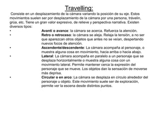 Travelling:
Consiste en un desplazamiento de la cámara variando la posición de su eje. Estos
movimientos suelen ser por desplazamiento de la cámara por una persona, trávelin,
grúa, etc. Tiene un gran valor expresivo, de relieve y perspectiva narrativa. Existen
diversos tipos:
• Avanti o avance: la cámara se acerca. Refuerza la atención.
• Retro o retroceso: la cámara se aleja. Relaja la tensión, a no ser
que aparezcan otros objetos que antes no se veían, despertando
nuevos focos de atención.
• Ascendente/descendente: La cámara acompaña al personaje, o
muestra alguna cosa en movimiento, hacia arriba o hacia abajo.
• Lateral: La cámara acompaña en paralelo a un personaje que se
desplaza horizontalmente o muestra alguna cosa con un
movimiento lateral. Permite mantener cerca la expresión del
personaje que se mueve. Los objetos dan la sensación de moverse
más deprisa.
• Circular o en arco: La cámara se desplaza en círculo alrededor del
personaje u objeto. Este movimiento suele ser de exploración,
permite ver la escena desde distintos puntos.
 