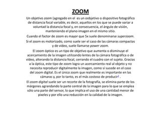 ZOOM
Un objetivo zoom (agregado en el es un oobjetivo o dispositivo fotográfico
de distancia focal variable, es decir, aquellos en los que se puede variar a
voluntad la distancia focal y, en consecuencia, el ángulo de visión,
manteniendo el plano-imagen en el mismo sitio.
Cuando el factor de zoom es mayor que 5x suele denominarse superzoom.
Si el zoom es motorizado, como suele ser el caso de las cámaras compactas
y de vídeo, suele llamarse power zoom.
El zoom óptico es un tipo de objetivo que aumenta o disminuye el
acercamiento de la imagen utilizando lentes de la cámara fotográfica o de
vídeo, alterando la distancia focal, cerrando el cuadro con el sujeto. Gracias
a la óptica, este tipo de zoom logra un acercamiento real al objeto y no
necesita reproducir digitalmente la imagen, como sí sucede en el caso
del zoom digital. Es el único zoom que realmente es importante en las
cámaras y, por lo tanto, es el más costoso de producir2 .
El zoom digital suele ser un recorte de la fotografía, se elimina parte de los
márgenes agrandando la parte central de la imagen para lo que se emplea
sólo una parte del sensor, lo que implica el uso de una cantidad menor de
pixeles y por ello una reducción en la calidad de la imagen.
 