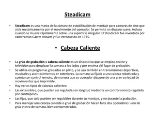 Steadicam
• Steadicam es una marca de la cámara de estabilización de montaje para camaras de cine que
aísla mecánicamente por el movimiento del operador. Se permite un disparo suave, incluso
cuando se mueve rápidamente sobre una superficie irregular. El Steadicam fue inventada por
cameraman Garret Browm y fue introducido en 1975.
• Cabeza Caliente
• La grúa de grabación o cabeza caliente es un dispositivo que se emplea encine y
television para desplazar la camara a los lados y por encima del lugar de grabación. 
• Se utiliza en programas grabados en plato, y se usa también en transmisiones deportivas,
musicales y acontecimientos en exteriores. La camara va fijada a una cabeza robotizada y
cuenta con control remoto, de manera que su operador dispone de una gran variedad de
movimientos que imprimirle.
• Hay varios tipos de cabezas calientes:
• Las extensibles, que pueden ser reguladas en longitud mediante un control remoto regulado
por contrapesos.
• Las fijas, que sólo pueden ser regulables durante su montaje, y no durante la grabación.
• Para manejar una cabeza caliente o grúa de grabación hacen falta dos operadores: uno de
grúa y otro de camara, bien compenetrados.
 