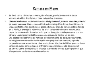 Camara en Mano
• Se filma con la cámara en la mano, sin trípodes, produce una sensación de
verismo, de vídeo doméstico, y hace más creíble la escena.
• Cámara temblorosa —también llamada shaky camera1 , cámara inestable, cámara
en mano o cámara libre— es una técnica cinematográfica donde los métodos de
imagen estable están decidimente prescindidas de ellas. La cámara está sostenida
en la mano, o entrega la apariencia de estar sontenida en mano, y en muchas
casos, las tomas están limitadas en lo que un fotógrafo podría consumar con una
cámara. La cámaras inestable entrega una secuencia fílmica, un ad hoc,
una captación electrónica de noticias o un sentimiento de pelicula documental.
Esto sugiera una filmación no ensayada y no preparada de realidad, y puede
proporcionar una sensación de dinamismo, inmersión, inestabilidad y nerviosismo.
La técnica puede ser usada para entregar un apariencia pseudo-documental
de cinema verite a una película. Muchos uso de está técnica puede provocar que
el espectador se sienta mareado o enfermo.
 