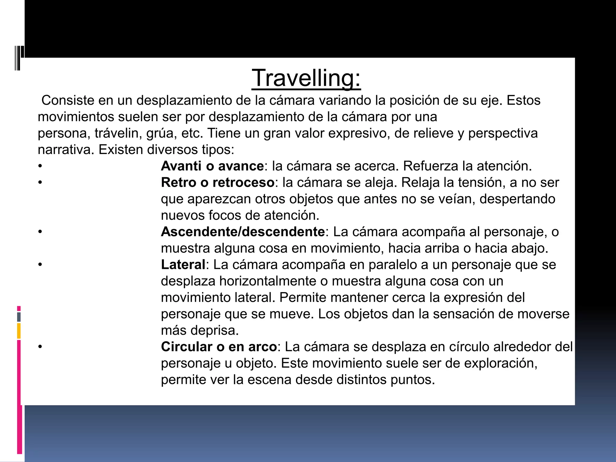 Travelling:
Consiste en un desplazamiento de la cámara variando la posición de su eje. Estos
movimientos suelen ser por desplazamiento de la cámara por una
persona, trávelin, grúa, etc. Tiene un gran valor expresivo, de relieve y perspectiva
narrativa. Existen diversos tipos:
• Avanti o avance: la cámara se acerca. Refuerza la atención.
• Retro o retroceso: la cámara se aleja. Relaja la tensión, a no ser
que aparezcan otros objetos que antes no se veían, despertando
nuevos focos de atención.
• Ascendente/descendente: La cámara acompaña al personaje, o
muestra alguna cosa en movimiento, hacia arriba o hacia abajo.
• Lateral: La cámara acompaña en paralelo a un personaje que se
desplaza horizontalmente o muestra alguna cosa con un
movimiento lateral. Permite mantener cerca la expresión del
personaje que se mueve. Los objetos dan la sensación de moverse
más deprisa.
• Circular o en arco: La cámara se desplaza en círculo alrededor del
personaje u objeto. Este movimiento suele ser de exploración,
permite ver la escena desde distintos puntos.
 