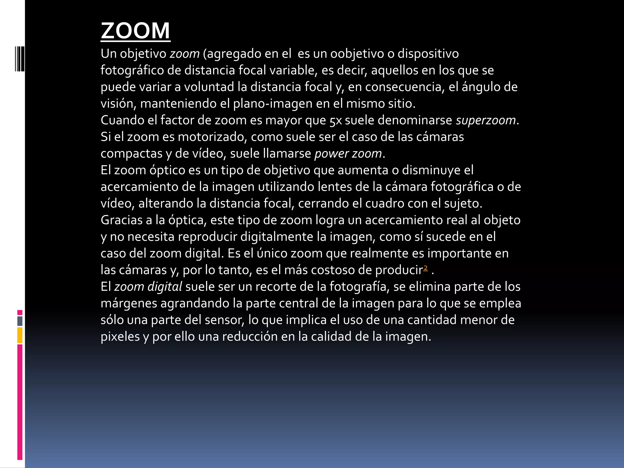 ZOOM
Un objetivo zoom (agregado en el es un oobjetivo o dispositivo
fotográfico de distancia focal variable, es decir, aquellos en los que se
puede variar a voluntad la distancia focal y, en consecuencia, el ángulo de
visión, manteniendo el plano-imagen en el mismo sitio.
Cuando el factor de zoom es mayor que 5x suele denominarse superzoom.
Si el zoom es motorizado, como suele ser el caso de las cámaras
compactas y de vídeo, suele llamarse power zoom.
El zoom óptico es un tipo de objetivo que aumenta o disminuye el
acercamiento de la imagen utilizando lentes de la cámara fotográfica o de
vídeo, alterando la distancia focal, cerrando el cuadro con el sujeto.
Gracias a la óptica, este tipo de zoom logra un acercamiento real al objeto
y no necesita reproducir digitalmente la imagen, como sí sucede en el
caso del zoom digital. Es el único zoom que realmente es importante en
las cámaras y, por lo tanto, es el más costoso de producir2 .
El zoom digital suele ser un recorte de la fotografía, se elimina parte de los
márgenes agrandando la parte central de la imagen para lo que se emplea
sólo una parte del sensor, lo que implica el uso de una cantidad menor de
pixeles y por ello una reducción en la calidad de la imagen.
 
