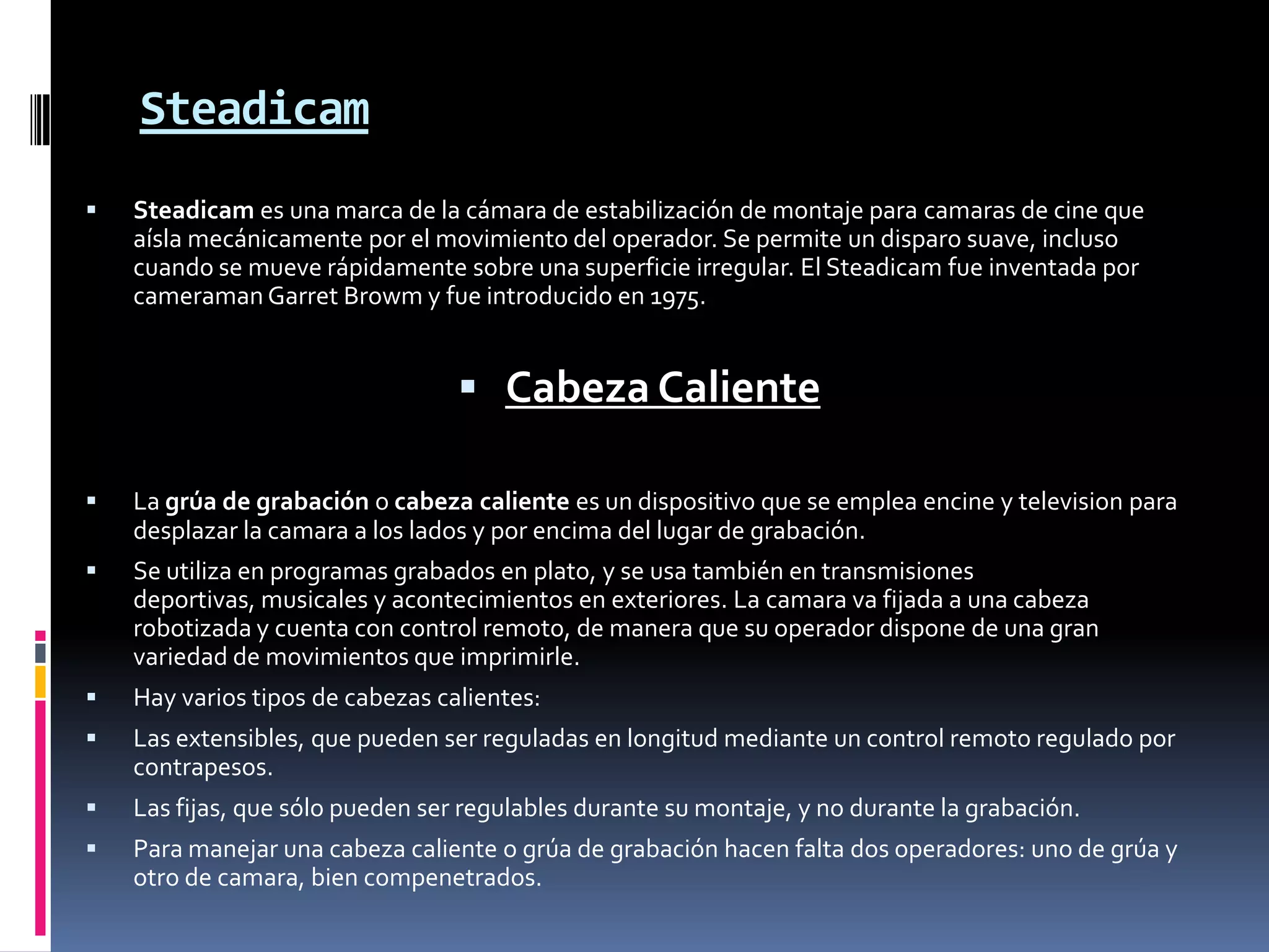 Steadicam
 Steadicam es una marca de la cámara de estabilización de montaje para camaras de cine que
aísla mecánicamente por el movimiento del operador. Se permite un disparo suave, incluso
cuando se mueve rápidamente sobre una superficie irregular. El Steadicam fue inventada por
cameraman Garret Browm y fue introducido en 1975.
 Cabeza Caliente
 La grúa de grabación o cabeza caliente es un dispositivo que se emplea encine y television para
desplazar la camara a los lados y por encima del lugar de grabación. 
 Se utiliza en programas grabados en plato, y se usa también en transmisiones
deportivas, musicales y acontecimientos en exteriores. La camara va fijada a una cabeza
robotizada y cuenta con control remoto, de manera que su operador dispone de una gran
variedad de movimientos que imprimirle.
 Hay varios tipos de cabezas calientes:
 Las extensibles, que pueden ser reguladas en longitud mediante un control remoto regulado por
contrapesos.
 Las fijas, que sólo pueden ser regulables durante su montaje, y no durante la grabación.
 Para manejar una cabeza caliente o grúa de grabación hacen falta dos operadores: uno de grúa y
otro de camara, bien compenetrados.
 