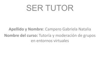 SER TUTOR
Apellido y Nombre: Campero Gabriela Natalia
Nombre del curso: Tutoría y moderación de grupos
en entornos virtuales
 