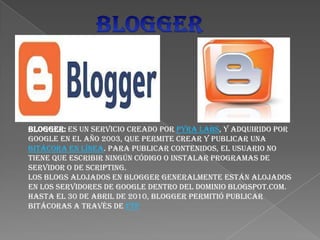 Blogger: es un servicio creado por Pyra Labs, y adquirido por
Google en el año 2003, que permite crear y publicar una
bitácora en línea. Para publicar contenidos, el usuario no
tiene que escribir ningún código o instalar programas de
servidor o de scripting.
Los blogs alojados en Blogger generalmente están alojados
en los servidores de Google dentro del dominio blogspot.com.
Hasta el 30 de abril de 2010, Blogger permitió publicar
bitácoras a través de FTP
 