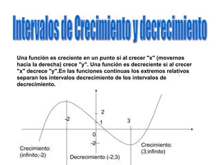 Una función es creciente en un punto si al crecer "x" (movernos
hacia la derecha) crece "y". Una función es decreciente si al crecer
"x" decrece "y".En las funciones continuas los extremos relativos
separan los intervalos decrecimiento de los intervalos de
decrecimiento.
-2
-2
1
2
0
3
Decrecimiento (-2;3)
Crecimiento:
(infinito;-2)
Crecimiento:
(3;infinito)
 