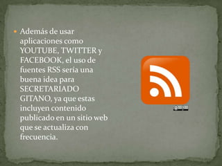  Además de usar
aplicaciones como
YOUTUBE, TWITTER y
FACEBOOK, el uso de
fuentes RSS sería una
buena idea para
SECRETARIADO
GITANO, ya que estas
incluyen contenido
publicado en un sitio web
que se actualiza con
frecuencia.
 