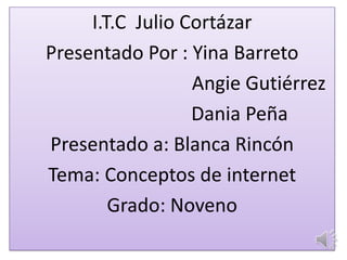 I.T.C Julio Cortázar
Presentado Por : Yina Barreto
Angie Gutiérrez
Dania Peña
Presentado a: Blanca Rincón
Tema: Conceptos de internet
Grado: Noveno
 