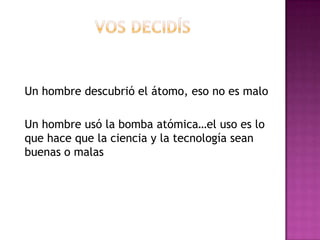 Un hombre descubrió el átomo, eso no es malo
Un hombre usó la bomba atómica…el uso es lo
que hace que la ciencia y la tecnología sean
buenas o malas
 