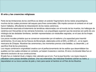 El arte y las creencias religiosas
Parte de las limitaciones de los científicos se deben al carácter fragmentario de los restos arqueológicos,
muchos de los cuales provienen del saqueo para fines comerciales. Ello impide conocer el contexto en el cual
fueron hallados, dificultando la interpretación de los restos cerámicos.
Generalmente reservada al tratamiento de temáticas relacionadas con el mundo de los muertos, los hallazgos de
cerámica son frecuentes en las cámaras funerarias. Los arqueólogos suponen que las escenas son parte de una
mitología de las deidades familiares, también representadas con estatuillas sagradas, en el caso de los linajes
de la nobleza.
Los pocos murales pintados que se conservan sorprenden por el realismo y la capacidad para trasmitir
sentimientos. Es el caso de los frescos de Bonampak, elaborados entre el 600 y el 800 a.C., en la región
mexicana de Chiapas. Muestran las ceremonias y los momentos previos a las batallas, su desarrollo, y el
sacrificio final de los prisioneros.
Los mayas combinaron originalidad creativa con el perfeccionamiento de los estilos que desarrollaban los
pueblos con los cuales entraban en contacto, ya fuesen invasores o vecinos. El arco o la bóveda falsa fue un
elemento exclusivo de sus construcciones.
El jade fue un material ritual y mágico más valorado que el oro. Fue la joya favorita. Los reyes mayas lo
utilizaban como piezas dentales postizas. Una vez enterrados, las máscaras fúnebres cubrían su rostro, y
depositaban en su boca cuentas de jade y maíz para saciar el hambre en el País de los Muertos.
 