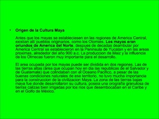 • Origen de la Cultura Maya
Antes que los mayas se estableciesen en las regiones de America Central,
existian allí pueblos originarios, como los Otomies. Los mayas eran
oriundos de America del Norte, despues de decadas deambular por
America Central se establecieron en la Peninsula de Yucatan y en las areas
proximas, alrededor del año 900 a.c. La produccion de Maiz y la influencia
de los Olmecas fueron muy importante para el desarrollo.
El area ocupada por los mayas puede ser dividida en dos regiones. Las de
las tierras altas (área que ocupan hoy en dia las republicas de el Salvador y
de Guatemala) que colindaban con el Oceano Pacifico, a pesar de las
buenas condiciones naturales de ese territorio, no tuvo mucha importancia
para la construccion de la civilizacion Maya. La zona de las tierras bajas
maya fue donde desarrollaron su cultura, poseia una orografía granulosa de
tierras calizas bien irrigadas por los ríos que desembocaban en el Caribe y
en el Golfo de México.
 