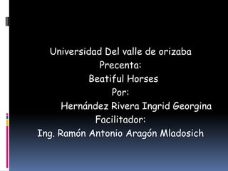 Universidad Del valle de orizaba
Precenta:
Beatiful Horses
Por:
Hernández Rivera Ingrid Georgina
Facilitador:
Ing. Ramón Antonio Aragón Mladosich
 