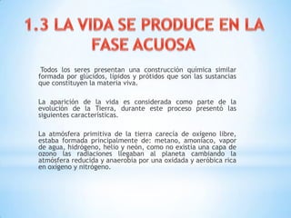 Todos los seres presentan una construcción química similar
formada por glúcidos, lípidos y prótidos que son las sustancias
que constituyen la materia viva.
La aparición de la vida es considerada como parte de la
evolución de la Tierra, durante este proceso presentó las
siguientes características.
La atmósfera primitiva de la tierra carecía de oxígeno libre,
estaba formada principalmente de: metano, amoníaco, vapor
de agua, hidrógeno, helio y neón, como no existía una capa de
ozono las radiaciones llegaban al planeta cambiando la
atmósfera reducida y anaerobia por una oxidada y aeróbica rica
en oxígeno y nitrógeno.
 