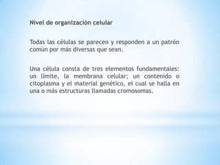 Nivel de organización celular
Todas las células se parecen y responden a un patrón
común por más diversas que sean.
Una célula consta de tres elementos fundamentales:
un límite, la membrana celular; un contenido o
citoplasma y el material genético, el cual se halla en
una o más estructuras llamadas cromosomas.
 