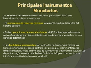 Los principales instrumentos monetarios de los que se vale el SEBC para
llevar adelante la política económica son:
• El mecanismo de reservas mínimas incrementa o reduce la liquidez del
sistema bancario
• En las operaciones de mercado abierto, el BCE subasta periódicamente
activos financieros a un tipo de interés, que puede ser fijo o variable, y en una
cantidad determinada
• Las facilidades permanentes son facilidades de liquidez que reciben los
bancos comerciales del banco central de su propio país instrumentalizadas
mediante operaciones (a un solo día) de concesión de créditos o de absorción de
depósitos, según corresponda. Dichas facilidades influyen sobre los tipos de
interés y la cantidad de dinero en circulación
 
