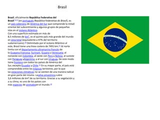 Brasil, oficialmente República Federativa del
Brasil7 8 9 (en portugués:República Federativa do Brasil), es
un país soberano de América del Sur que comprende la mitad
oriental del subcontinente y algunos grupos de pequeñas
islas en el océano Atlántico.
Con una superficie estimada en más de
8,5 millones de km², es el quinto país más grande del mundo
en área total (equivalente a 47% del territorio
sudamericano).10 Delimitado por el océano Atlántico al
este, Brasil tiene una línea costera de 7491 km.11 Al norte
limita con el departamento ultramarino francés de
la Guayana Francesa, Surinam, Guyana y Venezuela; al
noroeste con Colombia; al oeste con Perú y Bolivia; al sureste
con Paraguay yArgentina, y al sur con Uruguay. De este modo
tiene frontera con todos los países de América del
Sur, excepto Ecuador y Chile.11 En su mayor parte, el país está
comprendido entre los trópicos terrestres, por lo que
las estaciones climáticas no se sienten de una manera radical
en gran parte del mismo. Laselva amazónica cubre
3,6 millones de km² de su territorio. Gracias a su vegetación y
a su clima, es uno de los países con
más especies de animalesen el mundo.12
Brasil
 