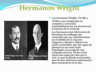  Los hermanos Wright, Orville y
Wilbur, son nombrados en
conjunto y conocidos
mundialmente por ser pioneros en
la historia de la aviación.
Los hermanos eran fabricantes de
bicicletas sin embargo son
conocidos por sus contribuciones
en el ámbito de la aviación.
Llegaron a diseñar y fabricar un
avión controlable, que fue capaz de
planear en un corto vuelo
impulsado con ayuda de una
catapulta externa. Dicho avión
nunca fue capaz de volar por sí
solo, ya que su diseño no permitía
que tuviese suficiente sustentación
para mantenerse en el aire.
 