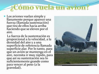  Los aviones vuelan simple y
llanamente porque aparece una
fuerza (llamada sustentación)
que tira de ellos hacia arriba
haciendo que se eleven por el
aire.
La fuerza de la sustentación es
proporcional a la velocidad, a la
densidad del aire y a una
superficie de referencia llamada
superficie alar. Por lo tanto, para
que un avión se mantenga en el
aire, necesita ir muy rápido, para
que así su sustentación sea lo
suficientemente grande como
para vencer al peso (a la
gravedad).
 
