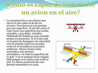  La sustentación es una fuerza que
ejerce el aire sobre el ala de los
aviones. Una fuerza es una presión
por una superficie. El ala del avión al
volar tiene una superficie por arriba,
extradós, y por abajo, intradós.
Hablando de fluidos es más cómodo
pensar en presiones. Si el avión está
en la pista de despegue con velocidad
cero la presión tanto en extradós
como en el intradós es la presión
ambiente. Ahora mismo estás
sometido a una presión
atmosférica en toda la superficie de
tu piel. Y no te empuja hacia ningún
lado porque es la mismo por toda tu
piel. La fuerza resultante de esta
presión atmosférica es nula.
 