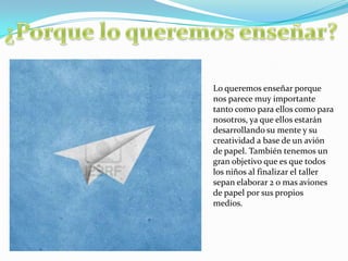 Lo queremos enseñar porque
nos parece muy importante
tanto como para ellos como para
nosotros, ya que ellos estarán
desarrollando su mente y su
creatividad a base de un avión
de papel. También tenemos un
gran objetivo que es que todos
los niños al finalizar el taller
sepan elaborar 2 o mas aviones
de papel por sus propios
medios.
 