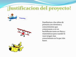 Familiarizar a los niños de
primaria con términos y
conocimientos que
comenzaran a ver en
bachillerato tanto en física y
matemáticas para cuando lo
vean tengan mas
conocimiento en lo que irán
hacer.
 