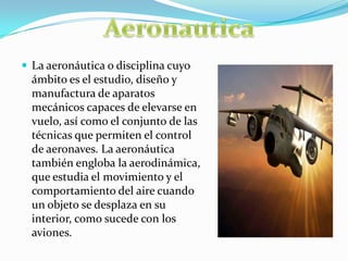  La aeronáutica o disciplina cuyo
ámbito es el estudio, diseño y
manufactura de aparatos
mecánicos capaces de elevarse en
vuelo, así como el conjunto de las
técnicas que permiten el control
de aeronaves. La aeronáutica
también engloba la aerodinámica,
que estudia el movimiento y el
comportamiento del aire cuando
un objeto se desplaza en su
interior, como sucede con los
aviones.
 
