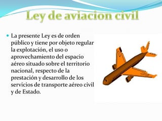  La presente Ley es de orden
público y tiene por objeto regular
la explotación, el uso o
aprovechamiento del espacio
aéreo situado sobre el territorio
nacional, respecto de la
prestación y desarrollo de los
servicios de transporte aéreo civil
y de Estado.
 